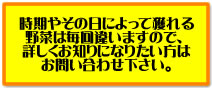 時期やその日によって獲れる野菜は毎回違いますので、詳しくお知りになりたい方は、お問い合わせ下さい。